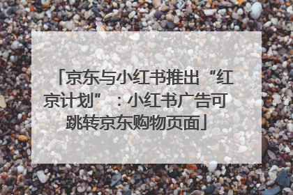 京东与小红书推出“红京计划”：小红书广告可跳转京东购物页面