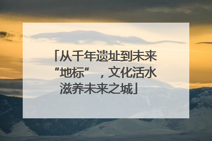 从千年遗址到未来“地标”，文化活水滋养未来之城