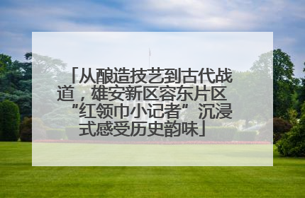 从酿造技艺到古代战道，雄安新区容东片区“红领巾小记者”沉浸式感受历史韵味