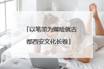 以笔墨为媒绘就古都西安文化长卷