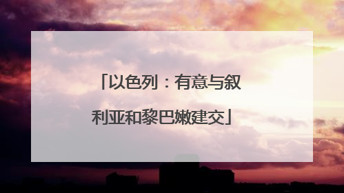 以色列：有意与叙利亚和黎巴嫩建交