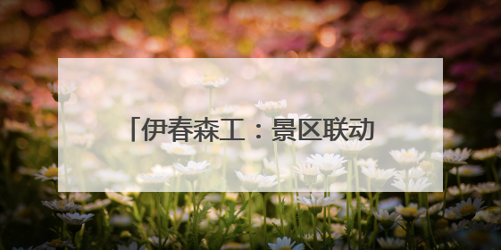 伊春森工：景区联动开启春日“森”体验