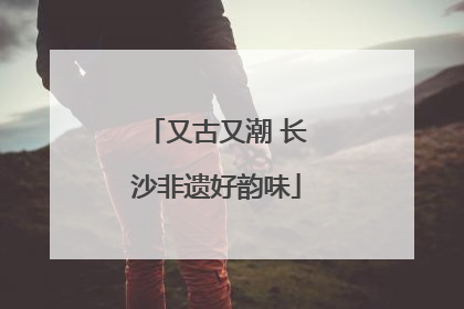 又古又潮 长沙非遗好韵味