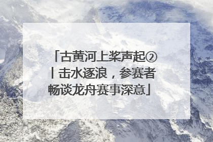 古黄河上桨声起②丨击水逐浪，参赛者畅谈龙舟赛事深意