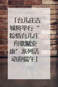台儿庄古城将举行“粽情台儿庄 舟歌赋安康”系列活动迎端午