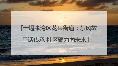 十堰张湾区花果街道：东风故里话传承 社区聚力向未来