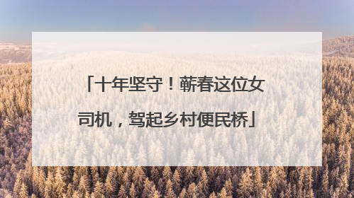 十年坚守！蕲春这位女司机，驾起乡村便民桥