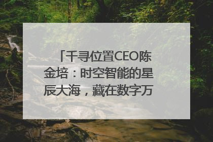 千寻位置CEO陈金培：时空智能的星辰大海，藏在数字万象与人间烟火中
