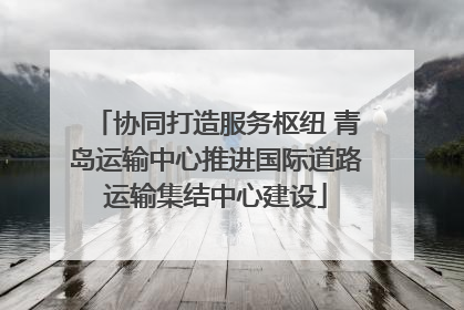 协同打造服务枢纽 青岛运输中心推进国际道路运输集结中心建设