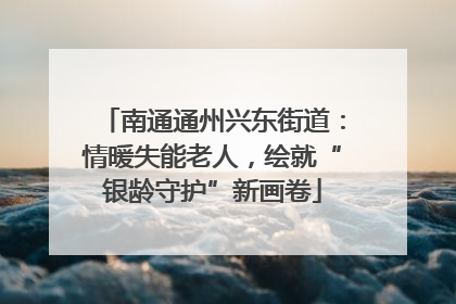 南通通州兴东街道：情暖失能老人，绘就“银龄守护”新画卷