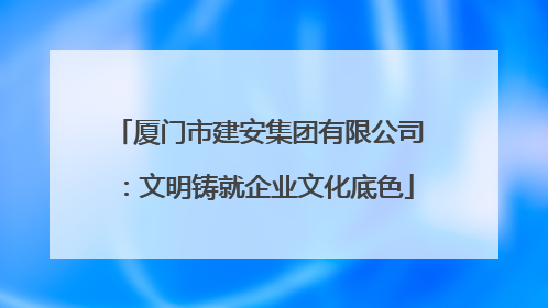 厦门市建安集团有限公司：文明铸就企业文化底色
