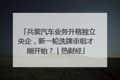 兵装汽车业务升格独立央企，新一轮洗牌重组才刚开始？｜热财经