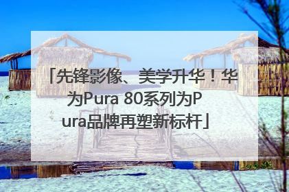 先锋影像、美学升华！华为Pura 80系列为Pura品牌再塑新标杆