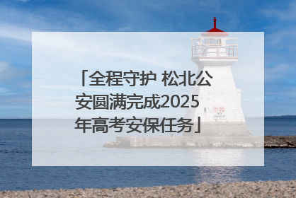 全程守护 松北公安圆满完成2025年高考安保任务