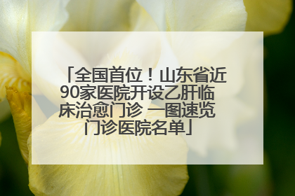 全国首位！山东省近90家医院开设乙肝临床治愈门诊 一图速览门诊医院名单
