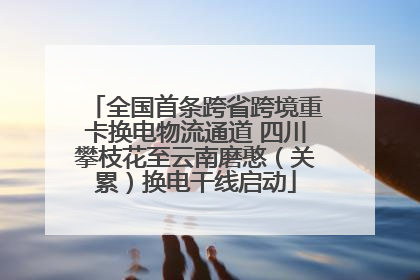 全国首条跨省跨境重卡换电物流通道 四川攀枝花至云南磨憨（关累）换电干线启动