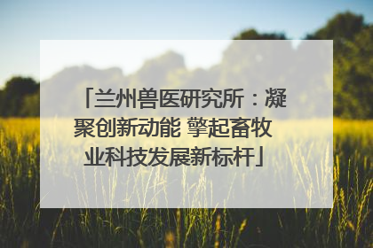 兰州兽医研究所：凝聚创新动能 擎起畜牧业科技发展新标杆