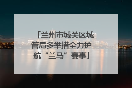 兰州市城关区城管局多举措全力护航“兰马”赛事