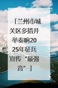 兰州市城关区多措并举奏响2025年征兵宣传“最强音”