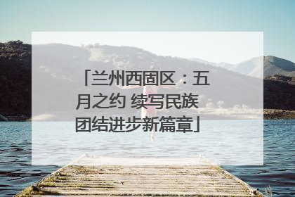 兰州西固区：五月之约 续写民族团结进步新篇章