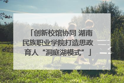 创新校馆协同 湖南民族职业学院打造思政育人“洞庭湖模式”