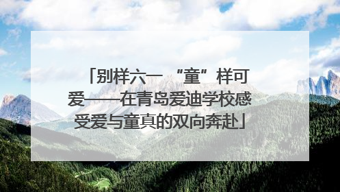 别样六一 “童”样可爱——在青岛爱迪学校感受爱与童真的双向奔赴