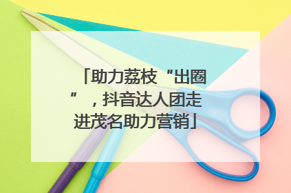 助力荔枝“出圈”，抖音达人团走进茂名助力营销