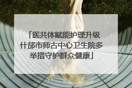 医共体赋能护理升级 什邡市师古中心卫生院多举措守护群众健康