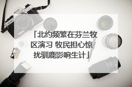 北约频繁在芬兰牧区演习 牧民担心惊扰驯鹿影响生计
