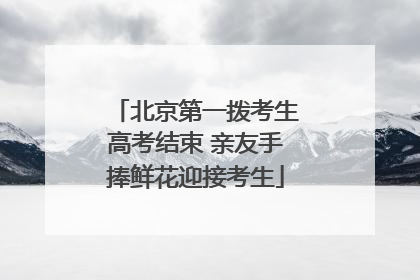 北京第一拨考生高考结束 亲友手捧鲜花迎接考生