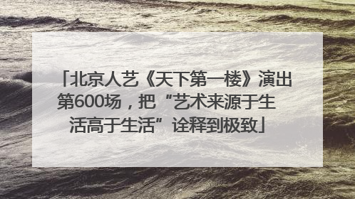 北京人艺《天下第一楼》演出第600场，把“艺术来源于生活高于生活”诠释到极致