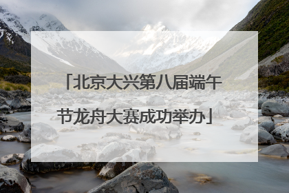 北京大兴第八届端午节龙舟大赛成功举办