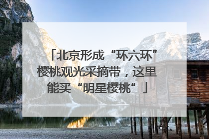 北京形成“环六环”樱桃观光采摘带，这里能买“明星樱桃”