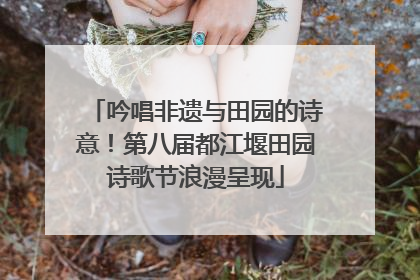 吟唱非遗与田园的诗意！第八届都江堰田园诗歌节浪漫呈现