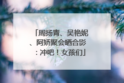 周扬青、吴艳妮、阿娇聚会晒合影：冲吧！女孩们