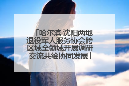 哈尔滨·沈阳两地退役军人服务协会跨区域全领域开展调研交流共绘协同发展