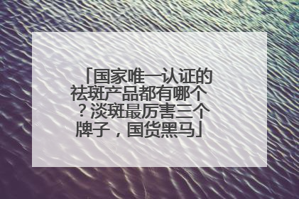 国家唯一认证的祛斑产品都有哪个？淡斑最厉害三个牌子，国货黑马