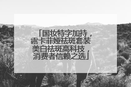 国妆特字加持，露卡菲娅祛斑套装美白祛斑高科技，消费者信赖之选