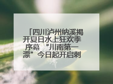 四川泸州纳溪揭开夏日水上狂欢季序幕 “川南第一漂”今日起开启刺激之旅！