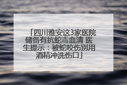 四川雅安这3家医院储备有抗蛇毒血清 医生提示：被蛇咬伤别用酒精冲洗伤口