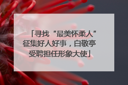寻找“最美怀柔人”征集好人好事，白敬亭受聘担任形象大使