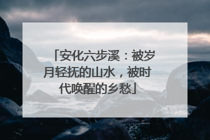 安化六步溪：被岁月轻抚的山水，被时代唤醒的乡愁
