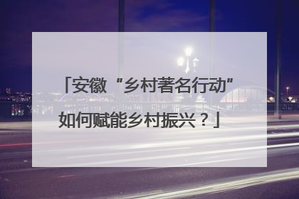 安徽“乡村著名行动”如何赋能乡村振兴？