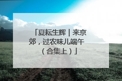 夏耘生辉｜来京郊，过农味儿端午（合集上）