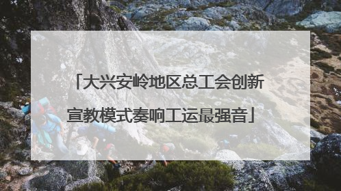 大兴安岭地区总工会创新宣教模式奏响工运最强音