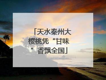 天水秦州大樱桃凭“甘味”香飘全国