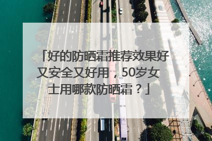好的防晒霜推荐效果好又安全又好用，50岁女士用哪款防晒霜？