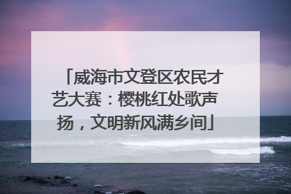 威海市文登区农民才艺大赛：樱桃红处歌声扬，文明新风满乡间
