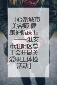 心系城市美容师 健康护航庆五一——淮安市淮阴区总工会开展关爱职工体检活动