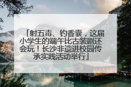 射五毒、钓香囊，这届小学生的端午比古装剧还会玩！长沙非遗进校园传承实践活动举行
